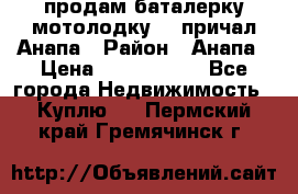 продам баталерку мотолодку 22 причал Анапа › Район ­ Анапа › Цена ­ 1 800 000 - Все города Недвижимость » Куплю   . Пермский край,Гремячинск г.